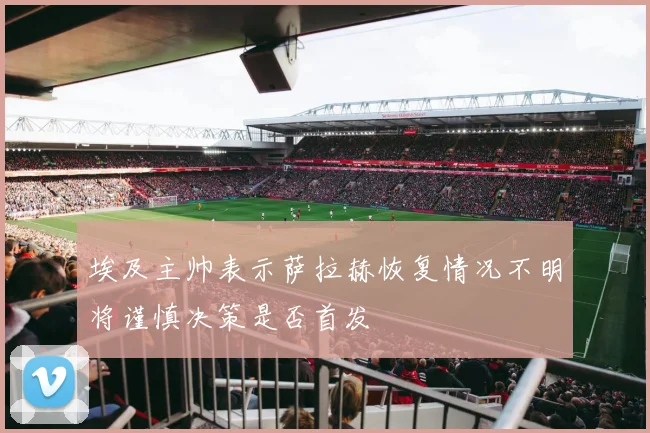 埃及主帅表示萨拉赫恢复情况不明将谨慎决策是否首发