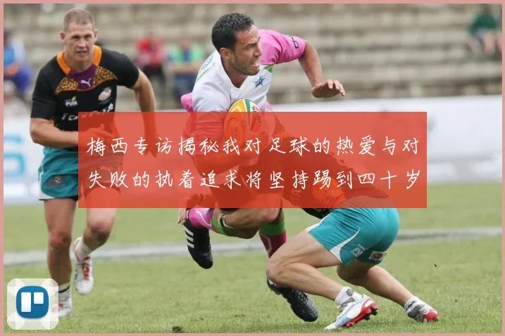 梅西专访揭秘我对足球的热爱与对失败的执着追求将坚持踢到四十岁
