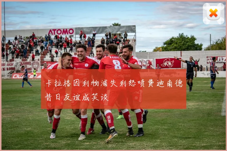 卡拉格因利物浦失利怒喷费迪南德昔日友谊成笑谈
