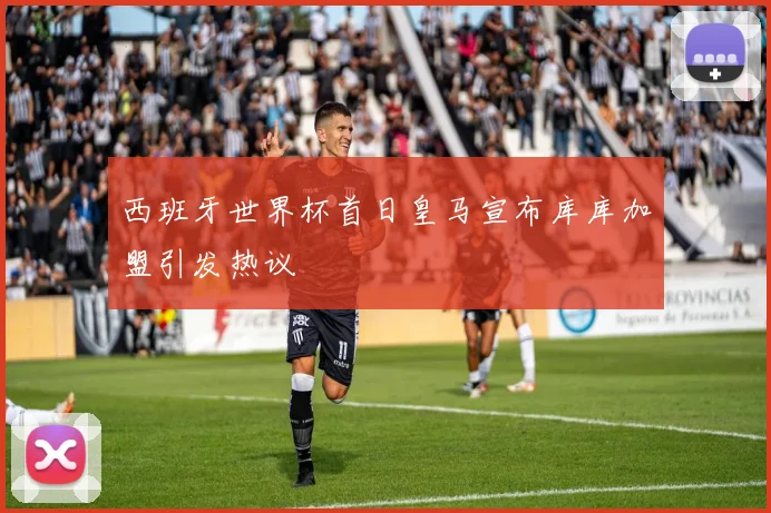 西班牙世界杯首日皇马宣布库库加盟引发热议