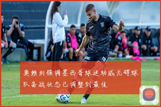 奥赖利强调墨西哥球迷助威无碍球队备战状态已调整到最佳