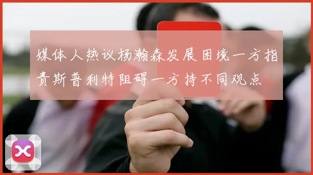 媒体人热议杨瀚森发展困境一方指责斯普利特阻碍一方持不同观点
