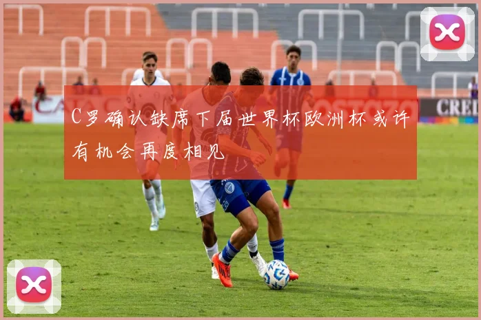 C罗确认缺席下届世界杯欧洲杯或许有机会再度相见