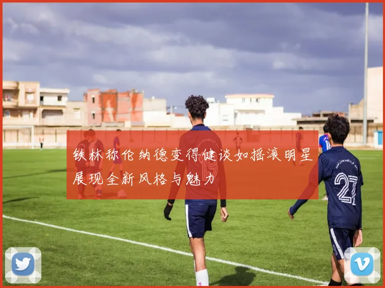 铁林称伦纳德变得健谈如摇滚明星展现全新风格与魅力