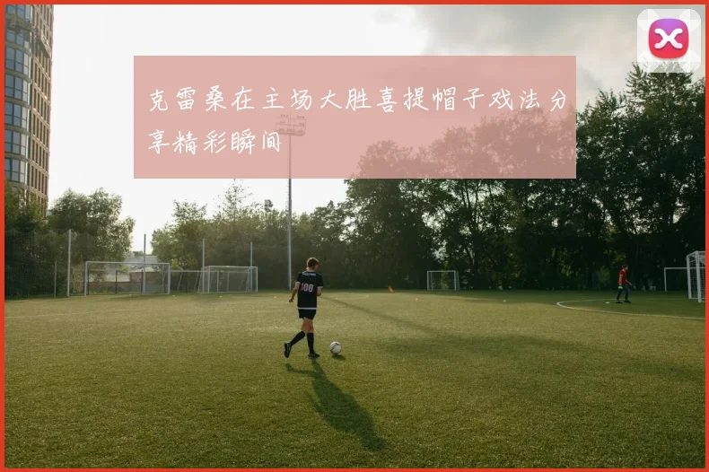 克雷桑在主场大胜喜提帽子戏法分享精彩瞬间