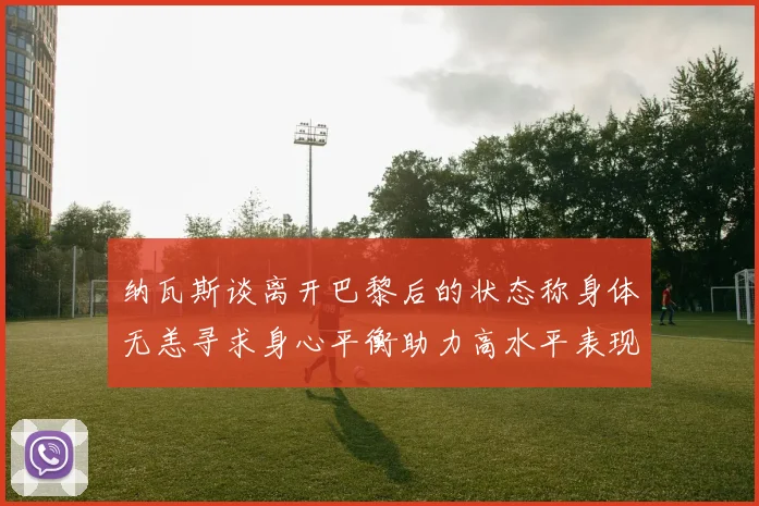 纳瓦斯谈离开巴黎后的状态称身体无恙寻求身心平衡助力高水平表现