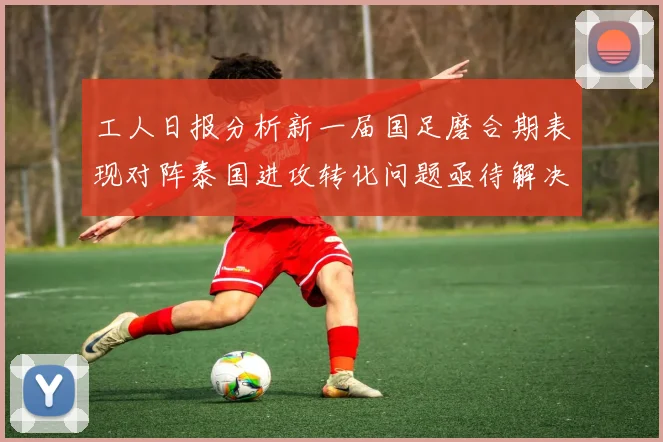 工人日报分析新一届国足磨合期表现对阵泰国进攻转化问题亟待解决