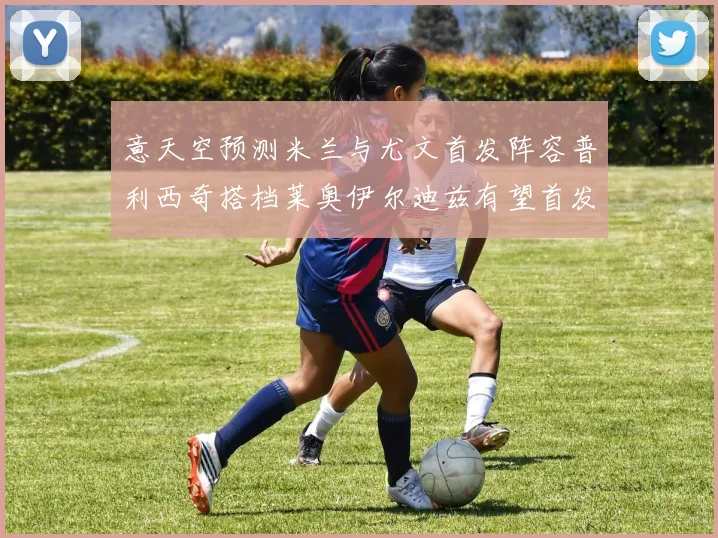 意天空预测米兰与尤文首发阵容普利西奇搭档莱奥伊尔迪兹有望首发