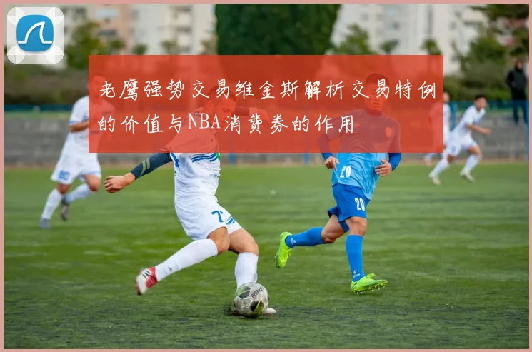 老鹰强势交易维金斯解析交易特例的价值与NBA消费券的作用