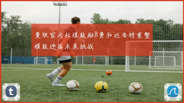 曼联官方社媒鼓励B费和达洛特重整旗鼓迎接未来挑战