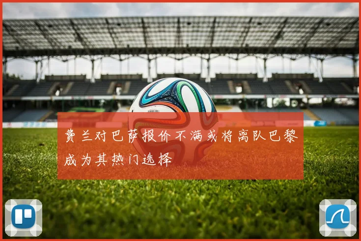 费兰对巴萨报价不满或将离队巴黎成为其热门选择