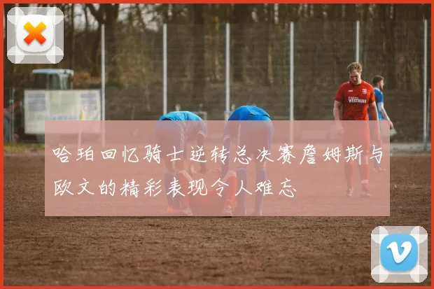 哈珀回忆骑士逆转总决赛詹姆斯与欧文的精彩表现令人难忘
