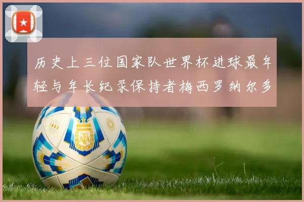 历史上三位国家队世界杯进球最年轻与年长纪录保持者梅西罗纳尔多劳德鲁普