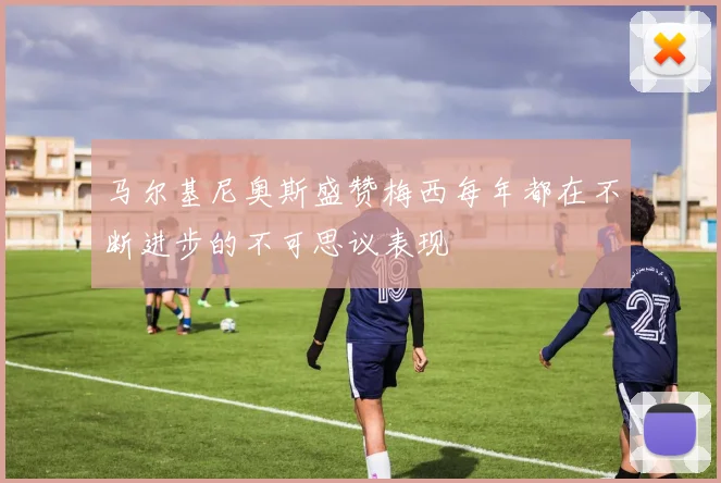 马尔基尼奥斯盛赞梅西每年都在不断进步的不可思议表现