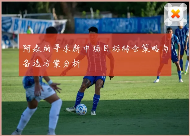 阿森纳寻求新中场目标转会策略与备选方案分析