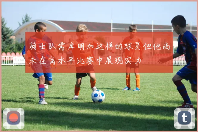 骑士队需库明加这样的球员但他尚未在高水平比赛中展现实力