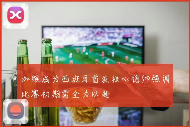 加维成为西班牙首发核心德帅强调比赛初期需全力以赴