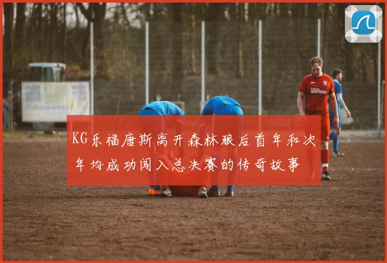 KG乐福唐斯离开森林狼后首年和次年均成功闯入总决赛的传奇故事