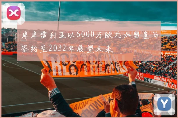 库库雷利亚以6000万欧元加盟皇马签约至2032年展望未来
