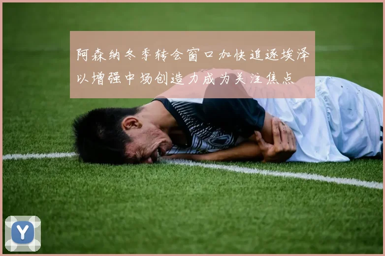 阿森纳冬季转会窗口加快追逐埃泽以增强中场创造力成为关注焦点