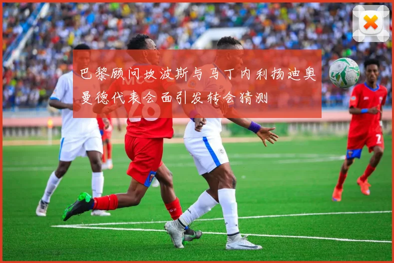 巴黎顾问坎波斯与马丁内利扬迪奥曼德代表会面引发转会猜测
