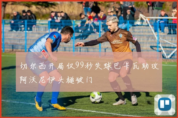切尔西开局仅99秒失球巴卡瓦助攻阿沃尼伊头槌破门