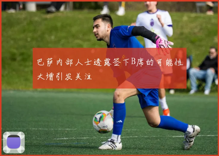 巴萨内部人士透露签下B席的可能性大增引发关注