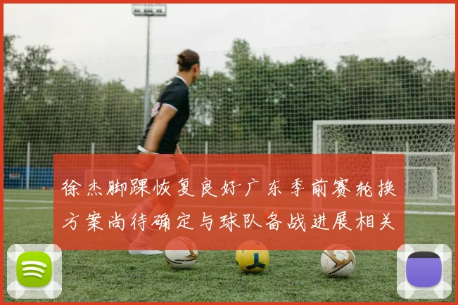 徐杰脚踝恢复良好广东季前赛轮换方案尚待确定与球队备战进展相关