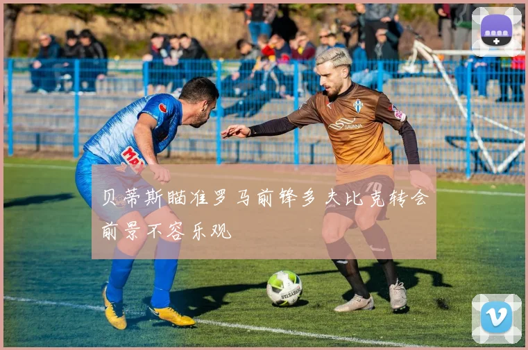 贝蒂斯瞄准罗马前锋多夫比克转会前景不容乐观