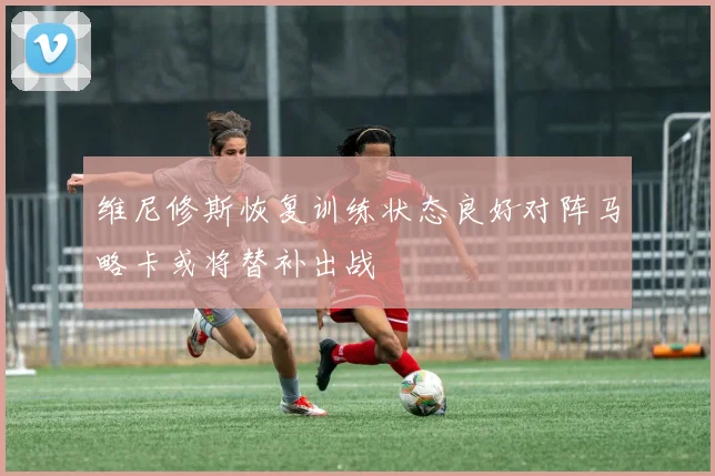 维尼修斯恢复训练状态良好对阵马略卡或将替补出战