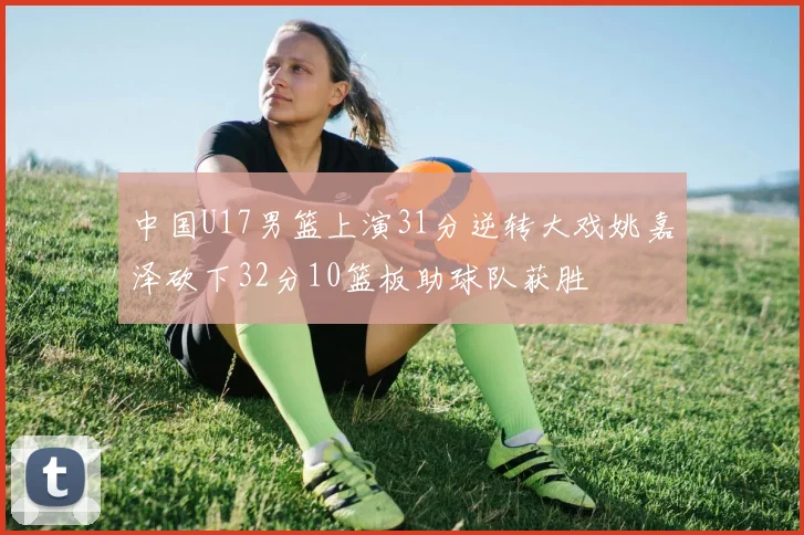 中国U17男篮上演31分逆转大戏姚嘉泽砍下32分10篮板助球队获胜