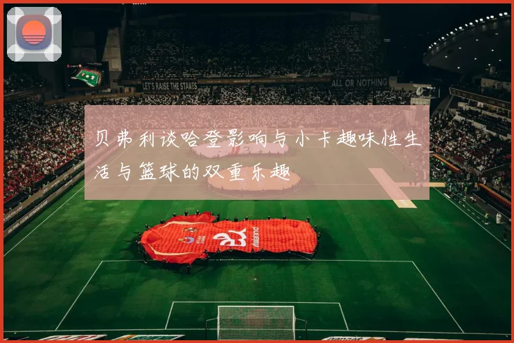 贝弗利谈哈登影响与小卡趣味性生活与篮球的双重乐趣