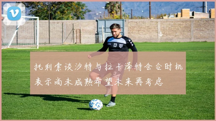 托利索谈沙特与拉卡泽特会合时机表示尚未成熟希望未来再考虑