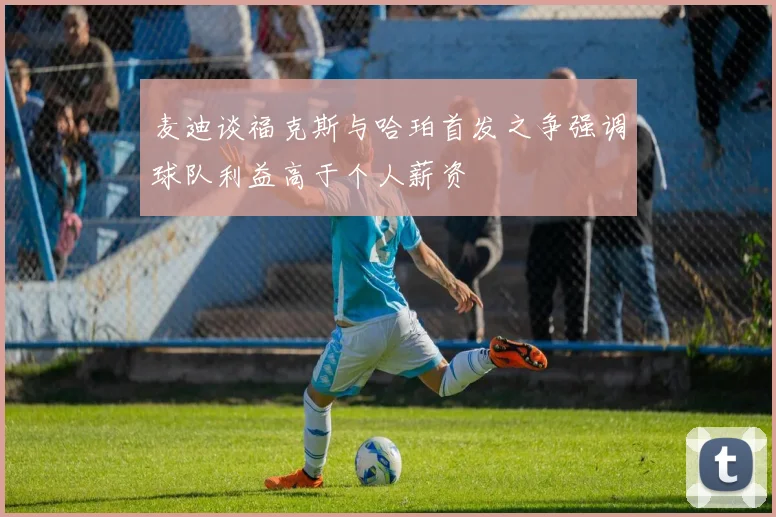 麦迪谈福克斯与哈珀首发之争强调球队利益高于个人薪资