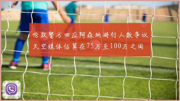 伦敦警方回应阿森纳游行人数争议天空媒体估算在75万至100万之间