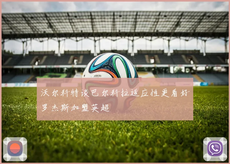沃尔科特谈巴尔科拉适应性更看好罗杰斯加盟英超