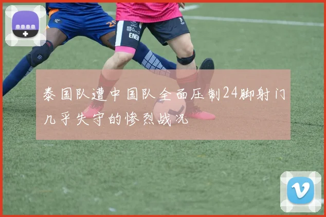 泰国队遭中国队全面压制24脚射门几乎失守的惨烈战况