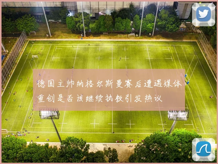德国主帅纳格尔斯曼赛后遭遇媒体重创是否该继续执教引发热议